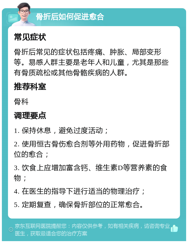 骨折后如何促进愈合 常见症状 骨折后常见的症状包括疼痛、肿胀、局部变形等。易感人群主要是老年人和儿童，尤其是那些有骨质疏松或其他骨骼疾病的人群。 推荐科室 骨科 调理要点 1. 保持休息，避免过度活动； 2. 使用恒古骨伤愈合剂等外用药物，促进骨折部位的愈合； 3. 饮食上应增加富含钙、维生素D等营养素的食物； 4. 在医生的指导下进行适当的物理治疗； 5. 定期复查，确保骨折部位的正常愈合。