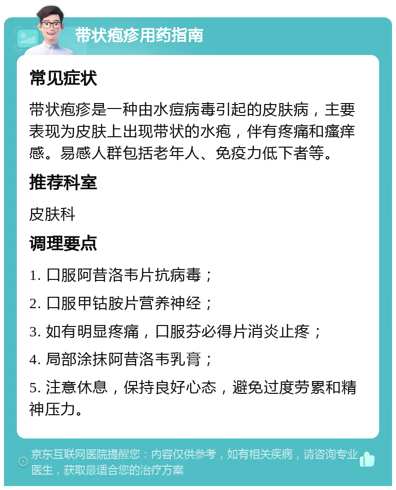 带状疱疹用药指南 常见症状 带状疱疹是一种由水痘病毒引起的皮肤病，主要表现为皮肤上出现带状的水疱，伴有疼痛和瘙痒感。易感人群包括老年人、免疫力低下者等。 推荐科室 皮肤科 调理要点 1. 口服阿昔洛韦片抗病毒； 2. 口服甲钴胺片营养神经； 3. 如有明显疼痛，口服芬必得片消炎止疼； 4. 局部涂抹阿昔洛韦乳膏； 5. 注意休息，保持良好心态，避免过度劳累和精神压力。