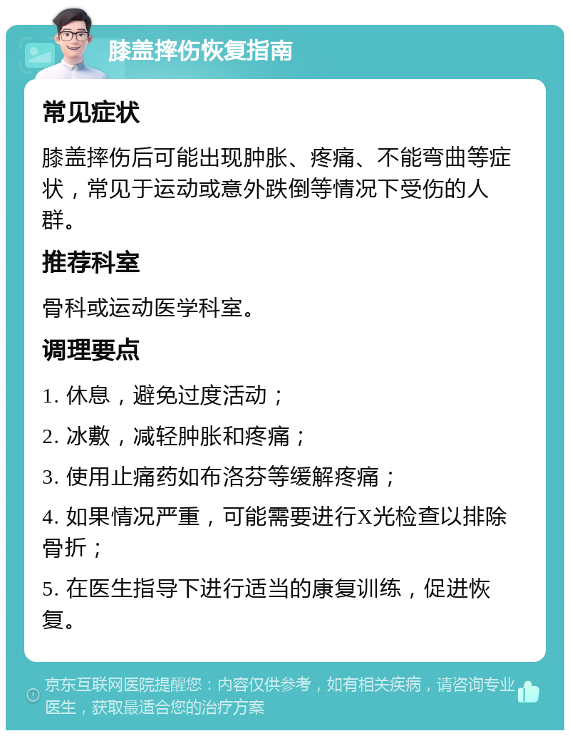 膝盖摔伤恢复指南 常见症状 膝盖摔伤后可能出现肿胀、疼痛、不能弯曲等症状，常见于运动或意外跌倒等情况下受伤的人群。 推荐科室 骨科或运动医学科室。 调理要点 1. 休息，避免过度活动； 2. 冰敷，减轻肿胀和疼痛； 3. 使用止痛药如布洛芬等缓解疼痛； 4. 如果情况严重，可能需要进行X光检查以排除骨折； 5. 在医生指导下进行适当的康复训练，促进恢复。