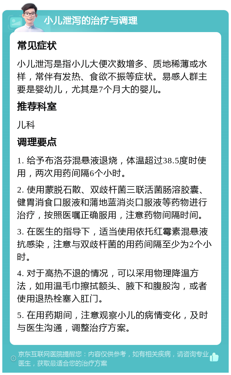 小儿泄泻的治疗与调理 常见症状 小儿泄泻是指小儿大便次数增多、质地稀薄或水样，常伴有发热、食欲不振等症状。易感人群主要是婴幼儿，尤其是7个月大的婴儿。 推荐科室 儿科 调理要点 1. 给予布洛芬混悬液退烧，体温超过38.5度时使用，两次用药间隔6个小时。 2. 使用蒙脱石散、双歧杆菌三联活菌肠溶胶囊、健胃消食口服液和蒲地蓝消炎口服液等药物进行治疗，按照医嘱正确服用，注意药物间隔时间。 3. 在医生的指导下，适当使用依托红霉素混悬液抗感染，注意与双歧杆菌的用药间隔至少为2个小时。 4. 对于高热不退的情况，可以采用物理降温方法，如用温毛巾擦拭额头、腋下和腹股沟，或者使用退热栓塞入肛门。 5. 在用药期间，注意观察小儿的病情变化，及时与医生沟通，调整治疗方案。