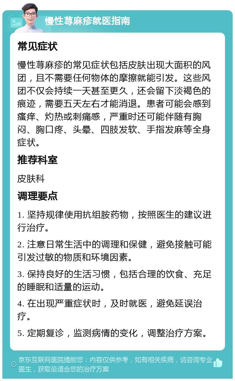 慢性荨麻疹就医指南 常见症状 慢性荨麻疹的常见症状包括皮肤出现大面积的风团，且不需要任何物体的摩擦就能引发。这些风团不仅会持续一天甚至更久，还会留下淡褐色的痕迹，需要五天左右才能消退。患者可能会感到瘙痒、灼热或刺痛感，严重时还可能伴随有胸闷、胸口疼、头晕、四肢发软、手指发麻等全身症状。 推荐科室 皮肤科 调理要点 1. 坚持规律使用抗组胺药物，按照医生的建议进行治疗。 2. 注意日常生活中的调理和保健，避免接触可能引发过敏的物质和环境因素。 3. 保持良好的生活习惯，包括合理的饮食、充足的睡眠和适量的运动。 4. 在出现严重症状时，及时就医，避免延误治疗。 5. 定期复诊，监测病情的变化，调整治疗方案。