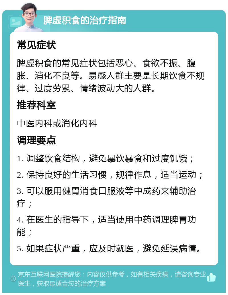 脾虚积食的治疗指南 常见症状 脾虚积食的常见症状包括恶心、食欲不振、腹胀、消化不良等。易感人群主要是长期饮食不规律、过度劳累、情绪波动大的人群。 推荐科室 中医内科或消化内科 调理要点 1. 调整饮食结构，避免暴饮暴食和过度饥饿； 2. 保持良好的生活习惯，规律作息，适当运动； 3. 可以服用健胃消食口服液等中成药来辅助治疗； 4. 在医生的指导下，适当使用中药调理脾胃功能； 5. 如果症状严重，应及时就医，避免延误病情。