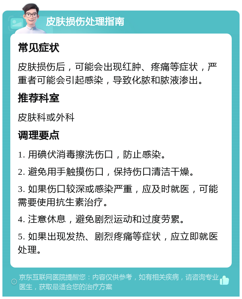 皮肤损伤处理指南 常见症状 皮肤损伤后，可能会出现红肿、疼痛等症状，严重者可能会引起感染，导致化脓和脓液渗出。 推荐科室 皮肤科或外科 调理要点 1. 用碘伏消毒擦洗伤口，防止感染。 2. 避免用手触摸伤口，保持伤口清洁干燥。 3. 如果伤口较深或感染严重，应及时就医，可能需要使用抗生素治疗。 4. 注意休息，避免剧烈运动和过度劳累。 5. 如果出现发热、剧烈疼痛等症状，应立即就医处理。