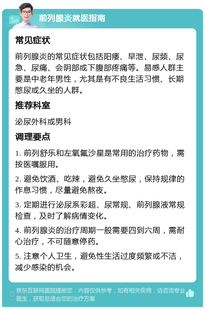 前列腺炎就医指南 常见症状 前列腺炎的常见症状包括阳痿、早泄、尿频、尿急、尿痛、会阴部或下腹部疼痛等。易感人群主要是中老年男性，尤其是有不良生活习惯、长期憋尿或久坐的人群。 推荐科室 泌尿外科或男科 调理要点 1. 前列舒乐和左氧氟沙星是常用的治疗药物，需按医嘱服用。 2. 避免饮酒、吃辣，避免久坐憋尿，保持规律的作息习惯，尽量避免熬夜。 3. 定期进行泌尿系彩超、尿常规、前列腺液常规检查，及时了解病情变化。 4. 前列腺炎的治疗周期一般需要四到六周，需耐心治疗，不可随意停药。 5. 注意个人卫生，避免性生活过度频繁或不洁，减少感染的机会。