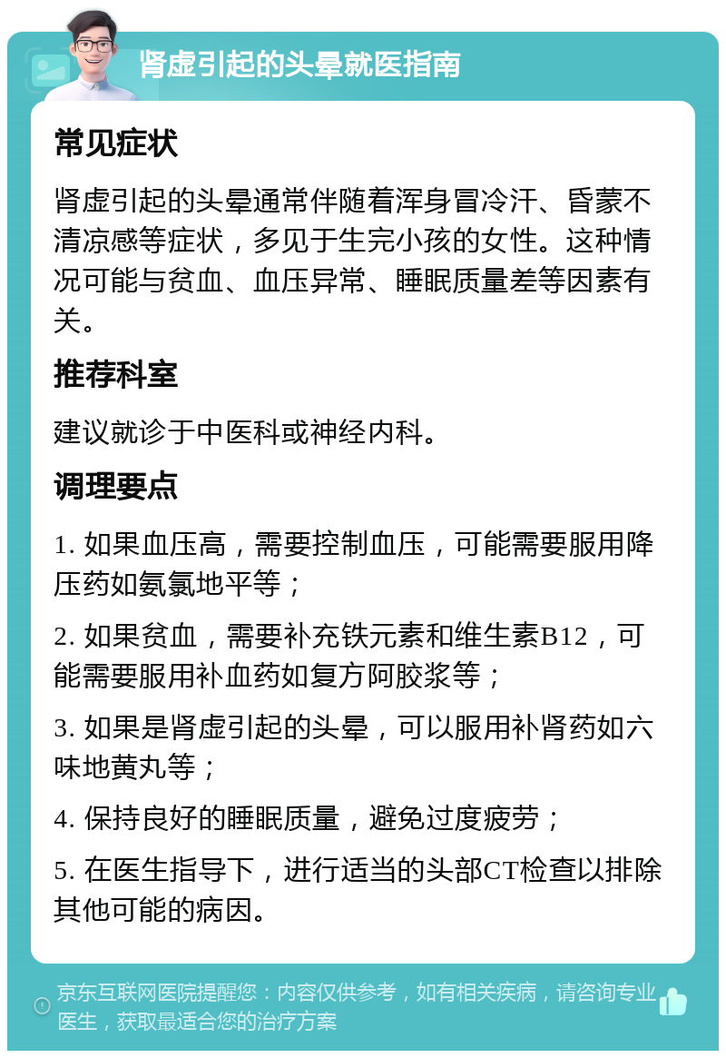 肾虚引起的头晕就医指南 常见症状 肾虚引起的头晕通常伴随着浑身冒冷汗、昏蒙不清凉感等症状，多见于生完小孩的女性。这种情况可能与贫血、血压异常、睡眠质量差等因素有关。 推荐科室 建议就诊于中医科或神经内科。 调理要点 1. 如果血压高，需要控制血压，可能需要服用降压药如氨氯地平等； 2. 如果贫血，需要补充铁元素和维生素B12，可能需要服用补血药如复方阿胶浆等； 3. 如果是肾虚引起的头晕，可以服用补肾药如六味地黄丸等； 4. 保持良好的睡眠质量，避免过度疲劳； 5. 在医生指导下，进行适当的头部CT检查以排除其他可能的病因。