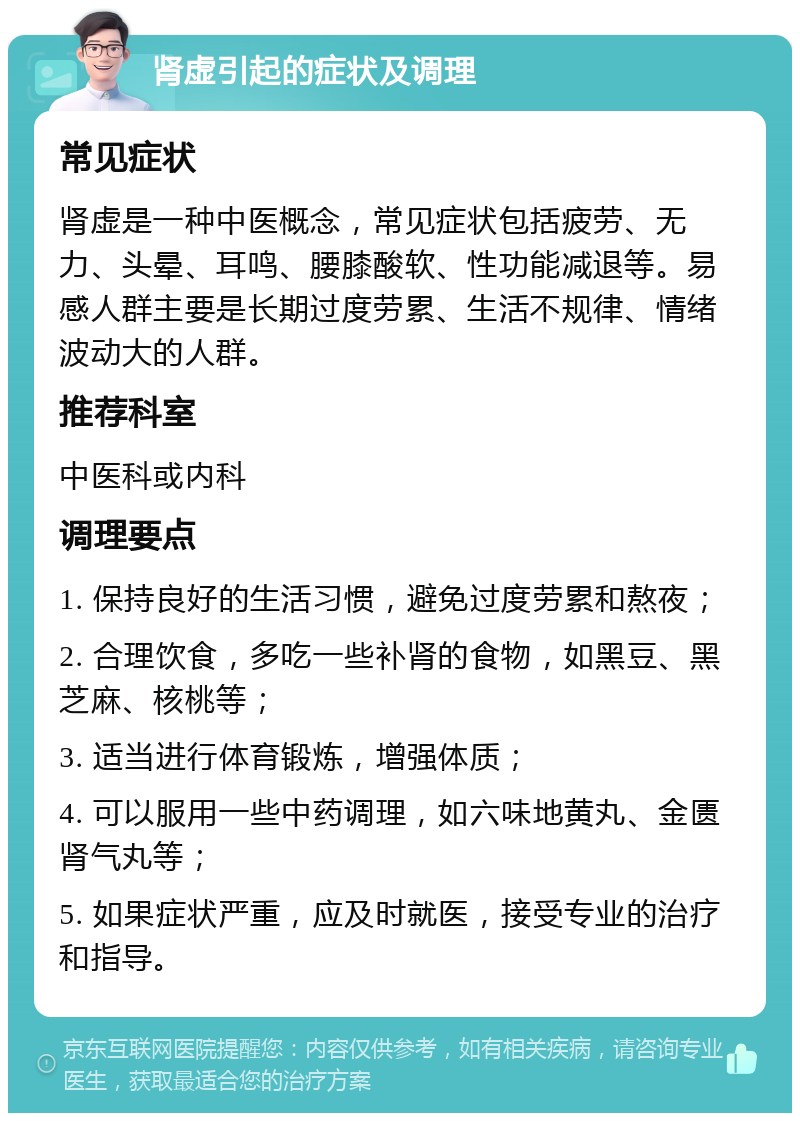 肾虚引起的症状及调理 常见症状 肾虚是一种中医概念，常见症状包括疲劳、无力、头晕、耳鸣、腰膝酸软、性功能减退等。易感人群主要是长期过度劳累、生活不规律、情绪波动大的人群。 推荐科室 中医科或内科 调理要点 1. 保持良好的生活习惯，避免过度劳累和熬夜； 2. 合理饮食，多吃一些补肾的食物，如黑豆、黑芝麻、核桃等； 3. 适当进行体育锻炼，增强体质； 4. 可以服用一些中药调理，如六味地黄丸、金匮肾气丸等； 5. 如果症状严重，应及时就医，接受专业的治疗和指导。