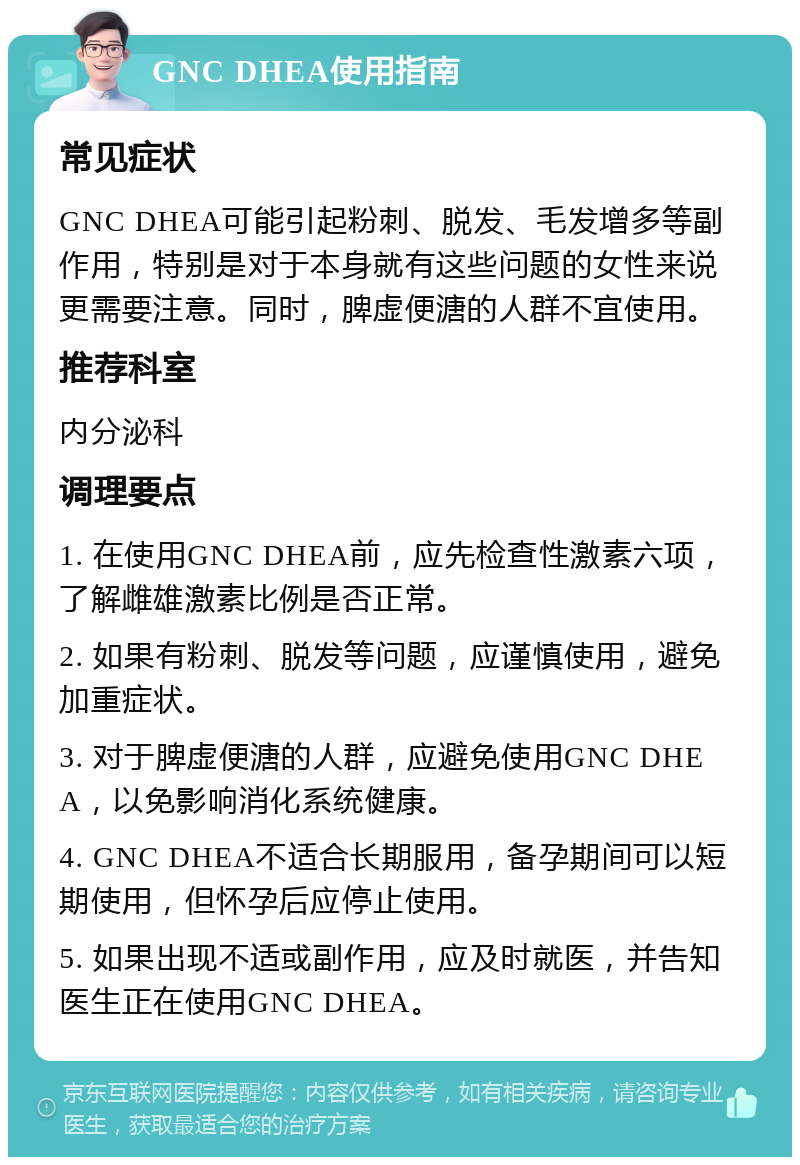 GNC DHEA使用指南 常见症状 GNC DHEA可能引起粉刺、脱发、毛发增多等副作用，特别是对于本身就有这些问题的女性来说更需要注意。同时，脾虚便溏的人群不宜使用。 推荐科室 内分泌科 调理要点 1. 在使用GNC DHEA前，应先检查性激素六项，了解雌雄激素比例是否正常。 2. 如果有粉刺、脱发等问题，应谨慎使用，避免加重症状。 3. 对于脾虚便溏的人群，应避免使用GNC DHEA，以免影响消化系统健康。 4. GNC DHEA不适合长期服用，备孕期间可以短期使用，但怀孕后应停止使用。 5. 如果出现不适或副作用，应及时就医，并告知医生正在使用GNC DHEA。