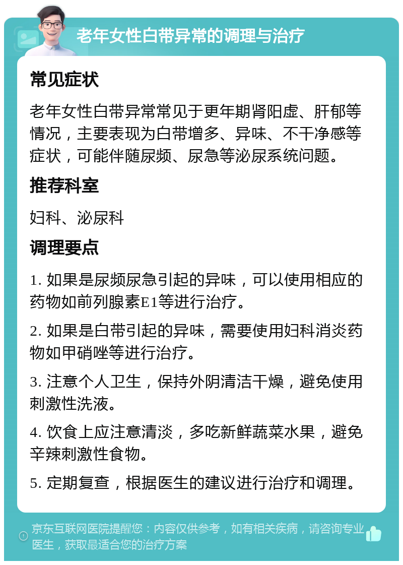 老年女性白带异常的调理与治疗 常见症状 老年女性白带异常常见于更年期肾阳虚、肝郁等情况，主要表现为白带增多、异味、不干净感等症状，可能伴随尿频、尿急等泌尿系统问题。 推荐科室 妇科、泌尿科 调理要点 1. 如果是尿频尿急引起的异味，可以使用相应的药物如前列腺素E1等进行治疗。 2. 如果是白带引起的异味，需要使用妇科消炎药物如甲硝唑等进行治疗。 3. 注意个人卫生，保持外阴清洁干燥，避免使用刺激性洗液。 4. 饮食上应注意清淡，多吃新鲜蔬菜水果，避免辛辣刺激性食物。 5. 定期复查，根据医生的建议进行治疗和调理。