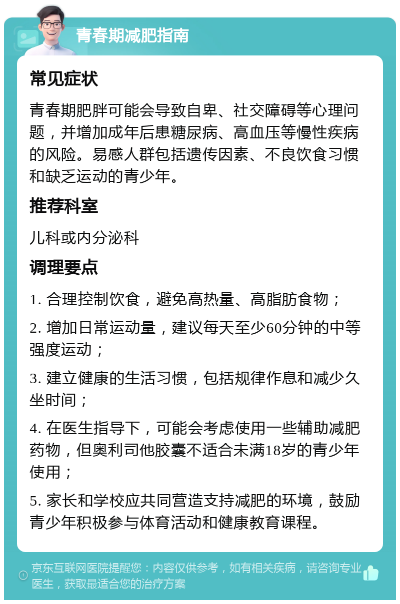 青春期减肥指南 常见症状 青春期肥胖可能会导致自卑、社交障碍等心理问题，并增加成年后患糖尿病、高血压等慢性疾病的风险。易感人群包括遗传因素、不良饮食习惯和缺乏运动的青少年。 推荐科室 儿科或内分泌科 调理要点 1. 合理控制饮食，避免高热量、高脂肪食物； 2. 增加日常运动量，建议每天至少60分钟的中等强度运动； 3. 建立健康的生活习惯，包括规律作息和减少久坐时间； 4. 在医生指导下，可能会考虑使用一些辅助减肥药物，但奥利司他胶囊不适合未满18岁的青少年使用； 5. 家长和学校应共同营造支持减肥的环境，鼓励青少年积极参与体育活动和健康教育课程。