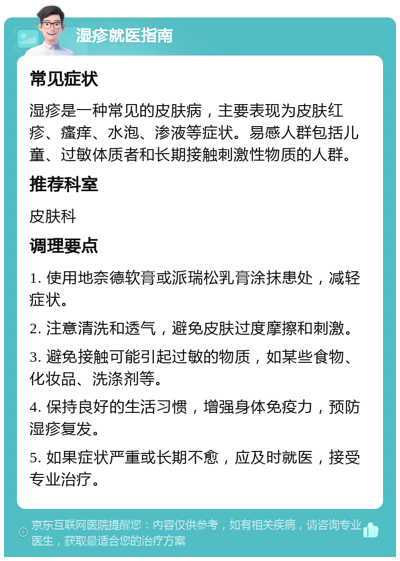 湿疹就医指南 常见症状 湿疹是一种常见的皮肤病，主要表现为皮肤红疹、瘙痒、水泡、渗液等症状。易感人群包括儿童、过敏体质者和长期接触刺激性物质的人群。 推荐科室 皮肤科 调理要点 1. 使用地奈德软膏或派瑞松乳膏涂抹患处，减轻症状。 2. 注意清洗和透气，避免皮肤过度摩擦和刺激。 3. 避免接触可能引起过敏的物质，如某些食物、化妆品、洗涤剂等。 4. 保持良好的生活习惯，增强身体免疫力，预防湿疹复发。 5. 如果症状严重或长期不愈，应及时就医，接受专业治疗。