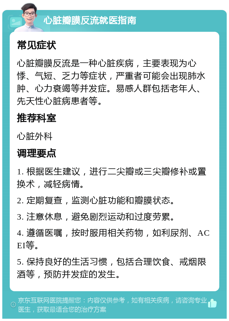 心脏瓣膜反流就医指南 常见症状 心脏瓣膜反流是一种心脏疾病，主要表现为心悸、气短、乏力等症状，严重者可能会出现肺水肿、心力衰竭等并发症。易感人群包括老年人、先天性心脏病患者等。 推荐科室 心脏外科 调理要点 1. 根据医生建议，进行二尖瓣或三尖瓣修补或置换术，减轻病情。 2. 定期复查，监测心脏功能和瓣膜状态。 3. 注意休息，避免剧烈运动和过度劳累。 4. 遵循医嘱，按时服用相关药物，如利尿剂、ACEI等。 5. 保持良好的生活习惯，包括合理饮食、戒烟限酒等，预防并发症的发生。