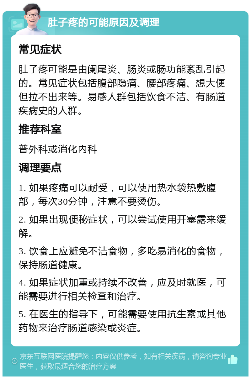 肚子疼的可能原因及调理 常见症状 肚子疼可能是由阑尾炎、肠炎或肠功能紊乱引起的。常见症状包括腹部隐痛、腰部疼痛、想大便但拉不出来等。易感人群包括饮食不洁、有肠道疾病史的人群。 推荐科室 普外科或消化内科 调理要点 1. 如果疼痛可以耐受，可以使用热水袋热敷腹部，每次30分钟，注意不要烫伤。 2. 如果出现便秘症状，可以尝试使用开塞露来缓解。 3. 饮食上应避免不洁食物，多吃易消化的食物，保持肠道健康。 4. 如果症状加重或持续不改善，应及时就医，可能需要进行相关检查和治疗。 5. 在医生的指导下，可能需要使用抗生素或其他药物来治疗肠道感染或炎症。