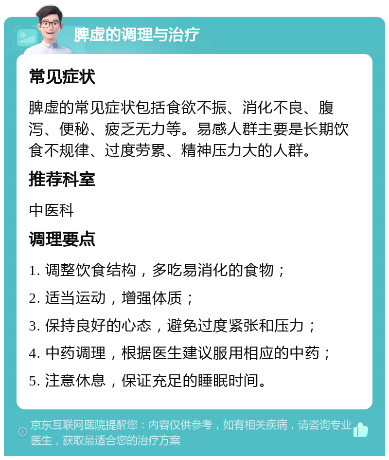 脾虚的调理与治疗 常见症状 脾虚的常见症状包括食欲不振、消化不良、腹泻、便秘、疲乏无力等。易感人群主要是长期饮食不规律、过度劳累、精神压力大的人群。 推荐科室 中医科 调理要点 1. 调整饮食结构，多吃易消化的食物； 2. 适当运动，增强体质； 3. 保持良好的心态，避免过度紧张和压力； 4. 中药调理，根据医生建议服用相应的中药； 5. 注意休息，保证充足的睡眠时间。