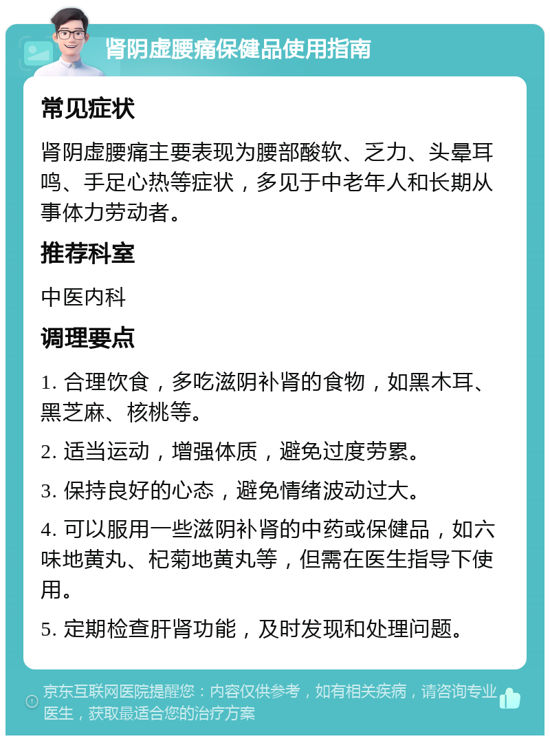 肾阴虚腰痛保健品使用指南 常见症状 肾阴虚腰痛主要表现为腰部酸软、乏力、头晕耳鸣、手足心热等症状，多见于中老年人和长期从事体力劳动者。 推荐科室 中医内科 调理要点 1. 合理饮食，多吃滋阴补肾的食物，如黑木耳、黑芝麻、核桃等。 2. 适当运动，增强体质，避免过度劳累。 3. 保持良好的心态，避免情绪波动过大。 4. 可以服用一些滋阴补肾的中药或保健品，如六味地黄丸、杞菊地黄丸等，但需在医生指导下使用。 5. 定期检查肝肾功能，及时发现和处理问题。