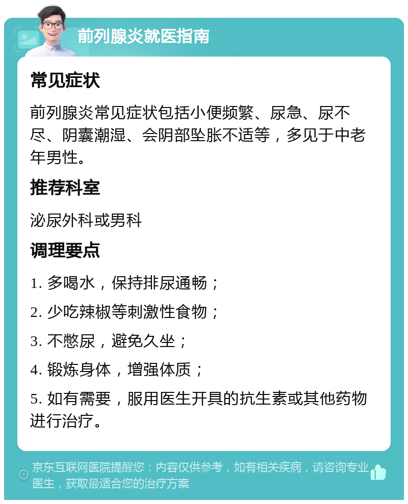 前列腺炎就医指南 常见症状 前列腺炎常见症状包括小便频繁、尿急、尿不尽、阴囊潮湿、会阴部坠胀不适等，多见于中老年男性。 推荐科室 泌尿外科或男科 调理要点 1. 多喝水，保持排尿通畅； 2. 少吃辣椒等刺激性食物； 3. 不憋尿，避免久坐； 4. 锻炼身体，增强体质； 5. 如有需要，服用医生开具的抗生素或其他药物进行治疗。