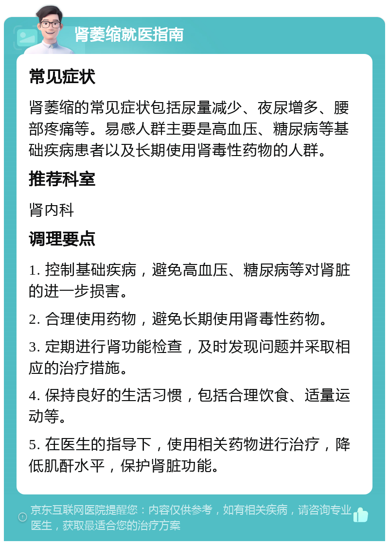 肾萎缩就医指南 常见症状 肾萎缩的常见症状包括尿量减少、夜尿增多、腰部疼痛等。易感人群主要是高血压、糖尿病等基础疾病患者以及长期使用肾毒性药物的人群。 推荐科室 肾内科 调理要点 1. 控制基础疾病，避免高血压、糖尿病等对肾脏的进一步损害。 2. 合理使用药物，避免长期使用肾毒性药物。 3. 定期进行肾功能检查，及时发现问题并采取相应的治疗措施。 4. 保持良好的生活习惯，包括合理饮食、适量运动等。 5. 在医生的指导下，使用相关药物进行治疗，降低肌酐水平，保护肾脏功能。