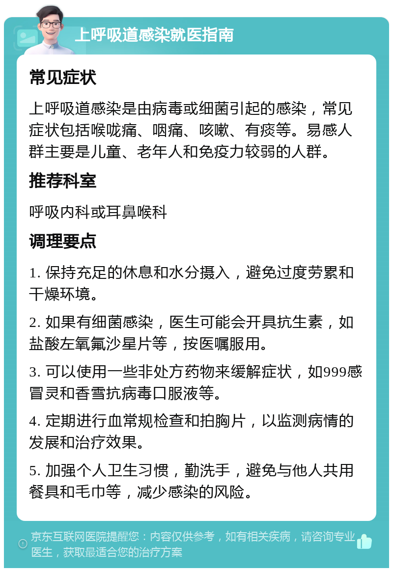 上呼吸道感染就医指南 常见症状 上呼吸道感染是由病毒或细菌引起的感染，常见症状包括喉咙痛、咽痛、咳嗽、有痰等。易感人群主要是儿童、老年人和免疫力较弱的人群。 推荐科室 呼吸内科或耳鼻喉科 调理要点 1. 保持充足的休息和水分摄入，避免过度劳累和干燥环境。 2. 如果有细菌感染，医生可能会开具抗生素，如盐酸左氧氟沙星片等，按医嘱服用。 3. 可以使用一些非处方药物来缓解症状，如999感冒灵和香雪抗病毒口服液等。 4. 定期进行血常规检查和拍胸片，以监测病情的发展和治疗效果。 5. 加强个人卫生习惯，勤洗手，避免与他人共用餐具和毛巾等，减少感染的风险。