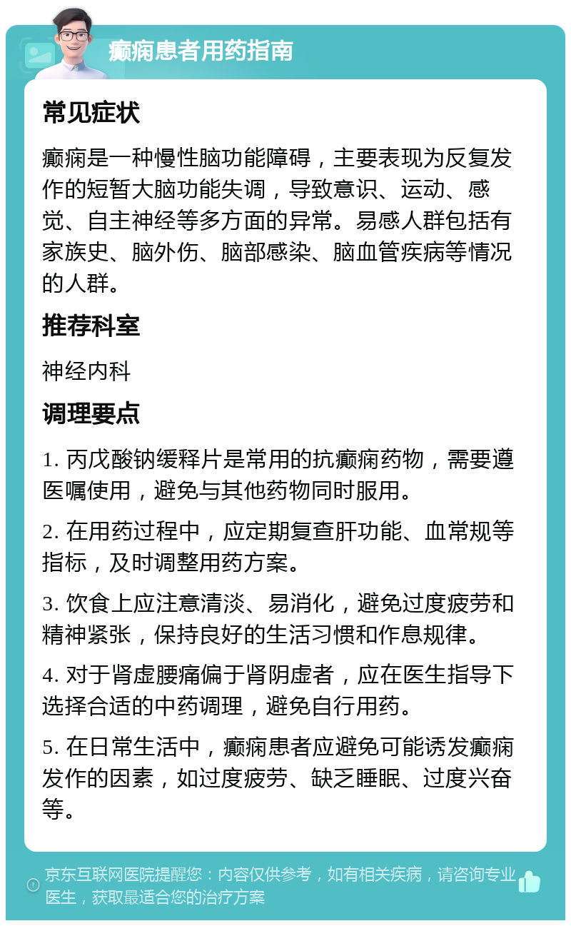 癫痫患者用药指南 常见症状 癫痫是一种慢性脑功能障碍，主要表现为反复发作的短暂大脑功能失调，导致意识、运动、感觉、自主神经等多方面的异常。易感人群包括有家族史、脑外伤、脑部感染、脑血管疾病等情况的人群。 推荐科室 神经内科 调理要点 1. 丙戊酸钠缓释片是常用的抗癫痫药物，需要遵医嘱使用，避免与其他药物同时服用。 2. 在用药过程中，应定期复查肝功能、血常规等指标，及时调整用药方案。 3. 饮食上应注意清淡、易消化，避免过度疲劳和精神紧张，保持良好的生活习惯和作息规律。 4. 对于肾虚腰痛偏于肾阴虚者，应在医生指导下选择合适的中药调理，避免自行用药。 5. 在日常生活中，癫痫患者应避免可能诱发癫痫发作的因素，如过度疲劳、缺乏睡眠、过度兴奋等。