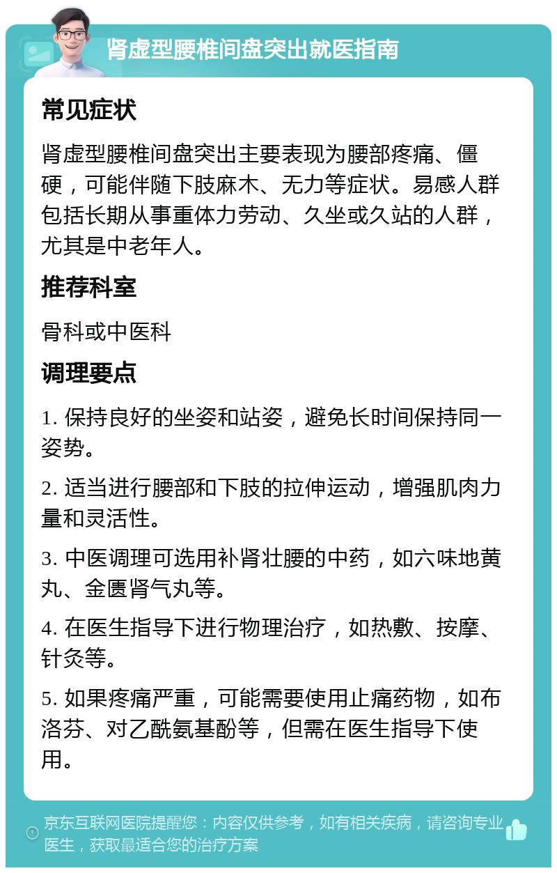 肾虚型腰椎间盘突出就医指南 常见症状 肾虚型腰椎间盘突出主要表现为腰部疼痛、僵硬，可能伴随下肢麻木、无力等症状。易感人群包括长期从事重体力劳动、久坐或久站的人群，尤其是中老年人。 推荐科室 骨科或中医科 调理要点 1. 保持良好的坐姿和站姿，避免长时间保持同一姿势。 2. 适当进行腰部和下肢的拉伸运动，增强肌肉力量和灵活性。 3. 中医调理可选用补肾壮腰的中药，如六味地黄丸、金匮肾气丸等。 4. 在医生指导下进行物理治疗，如热敷、按摩、针灸等。 5. 如果疼痛严重，可能需要使用止痛药物，如布洛芬、对乙酰氨基酚等，但需在医生指导下使用。