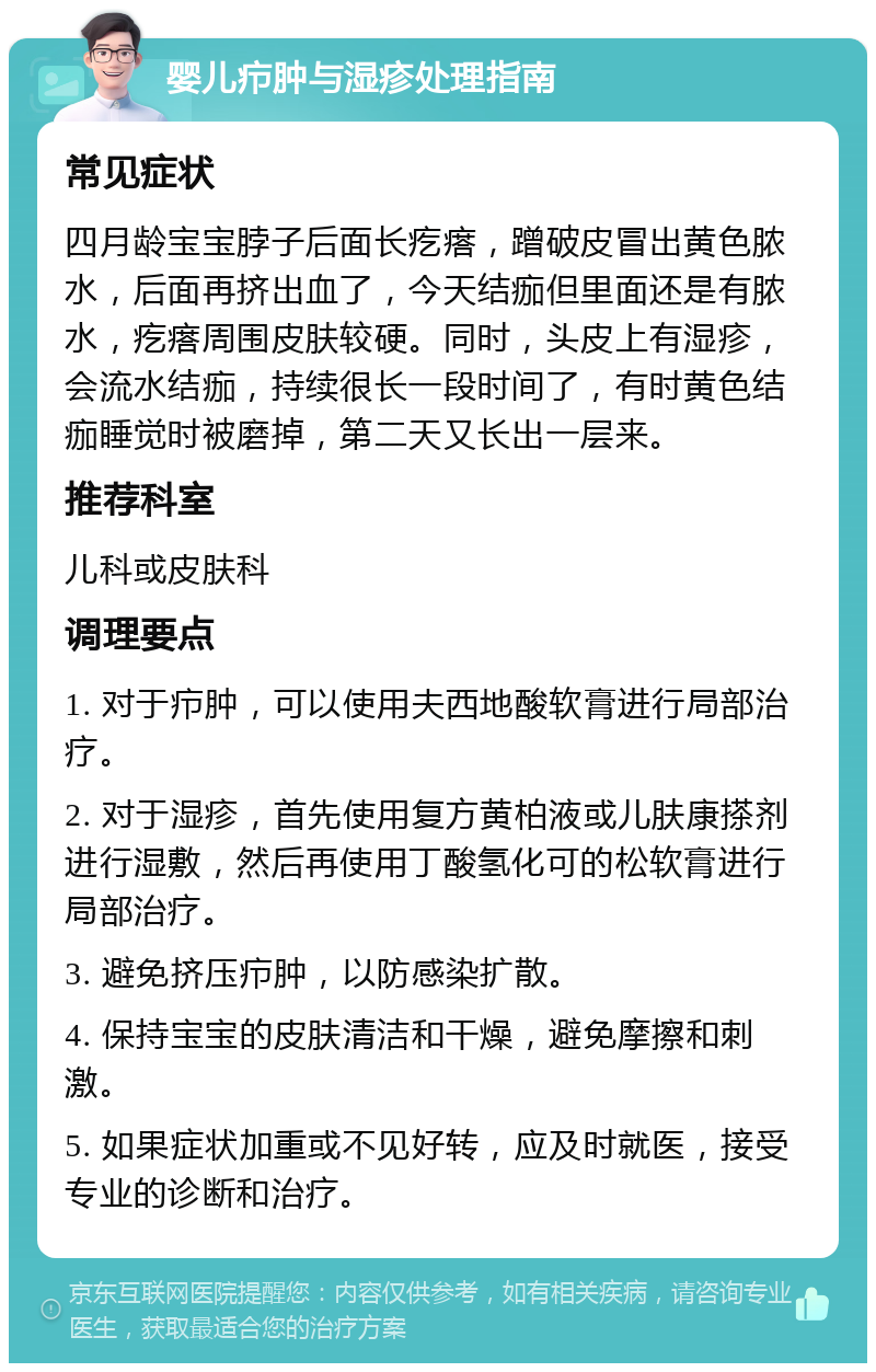 婴儿疖肿与湿疹处理指南 常见症状 四月龄宝宝脖子后面长疙瘩，蹭破皮冒出黄色脓水，后面再挤出血了，今天结痂但里面还是有脓水，疙瘩周围皮肤较硬。同时，头皮上有湿疹，会流水结痂，持续很长一段时间了，有时黄色结痂睡觉时被磨掉，第二天又长出一层来。 推荐科室 儿科或皮肤科 调理要点 1. 对于疖肿，可以使用夫西地酸软膏进行局部治疗。 2. 对于湿疹，首先使用复方黄柏液或儿肤康搽剂进行湿敷，然后再使用丁酸氢化可的松软膏进行局部治疗。 3. 避免挤压疖肿，以防感染扩散。 4. 保持宝宝的皮肤清洁和干燥，避免摩擦和刺激。 5. 如果症状加重或不见好转，应及时就医，接受专业的诊断和治疗。