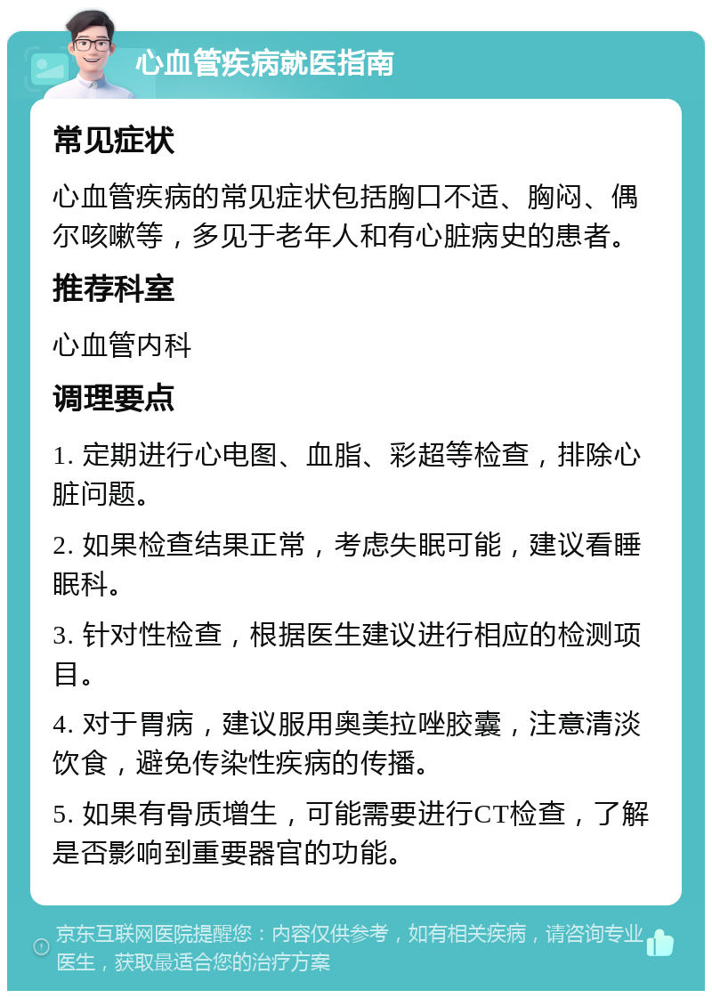 心血管疾病就医指南 常见症状 心血管疾病的常见症状包括胸口不适、胸闷、偶尔咳嗽等，多见于老年人和有心脏病史的患者。 推荐科室 心血管内科 调理要点 1. 定期进行心电图、血脂、彩超等检查，排除心脏问题。 2. 如果检查结果正常，考虑失眠可能，建议看睡眠科。 3. 针对性检查，根据医生建议进行相应的检测项目。 4. 对于胃病，建议服用奥美拉唑胶囊，注意清淡饮食，避免传染性疾病的传播。 5. 如果有骨质增生，可能需要进行CT检查，了解是否影响到重要器官的功能。