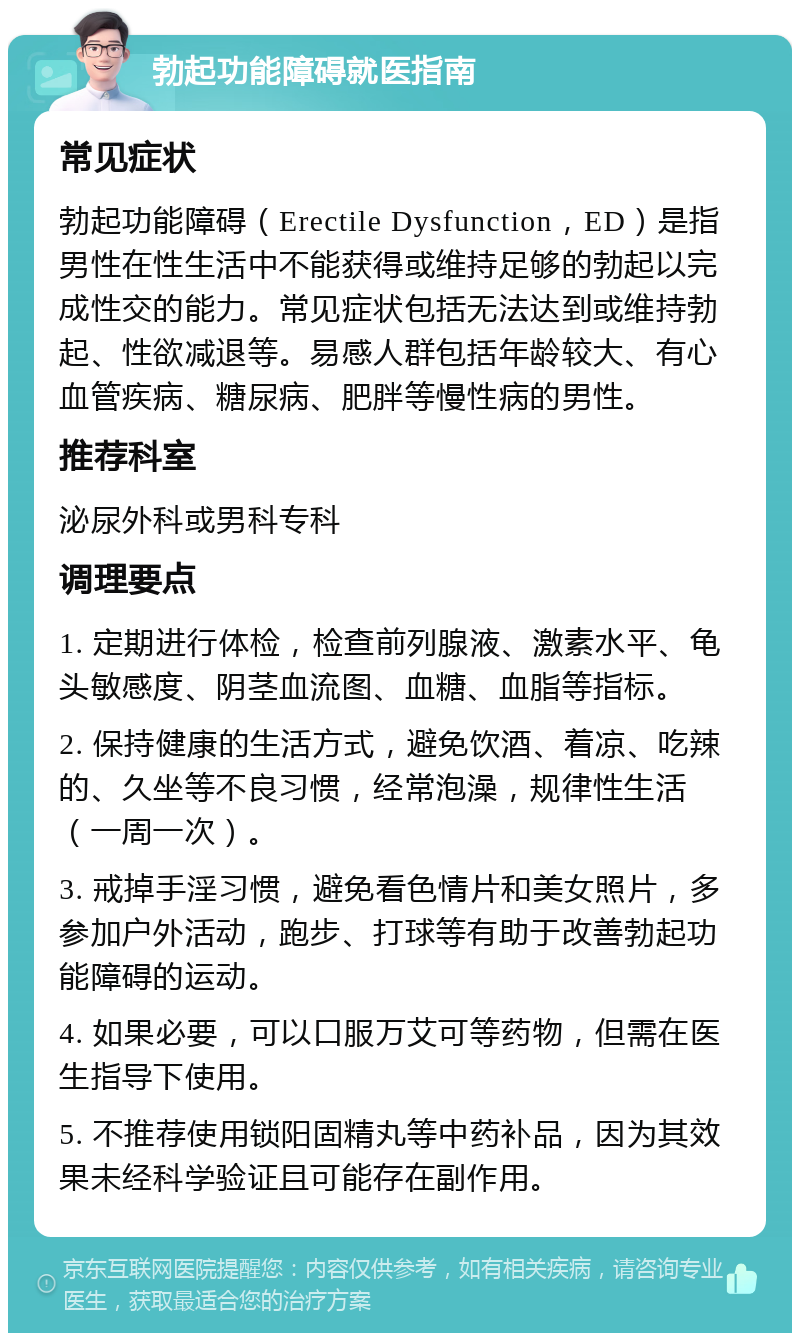 勃起功能障碍就医指南 常见症状 勃起功能障碍（Erectile Dysfunction，ED）是指男性在性生活中不能获得或维持足够的勃起以完成性交的能力。常见症状包括无法达到或维持勃起、性欲减退等。易感人群包括年龄较大、有心血管疾病、糖尿病、肥胖等慢性病的男性。 推荐科室 泌尿外科或男科专科 调理要点 1. 定期进行体检，检查前列腺液、激素水平、龟头敏感度、阴茎血流图、血糖、血脂等指标。 2. 保持健康的生活方式，避免饮酒、着凉、吃辣的、久坐等不良习惯，经常泡澡，规律性生活（一周一次）。 3. 戒掉手淫习惯，避免看色情片和美女照片，多参加户外活动，跑步、打球等有助于改善勃起功能障碍的运动。 4. 如果必要，可以口服万艾可等药物，但需在医生指导下使用。 5. 不推荐使用锁阳固精丸等中药补品，因为其效果未经科学验证且可能存在副作用。