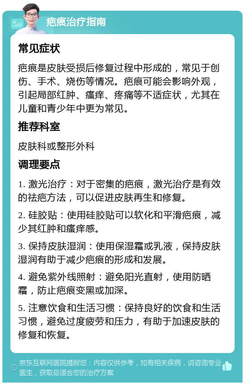 疤痕治疗指南 常见症状 疤痕是皮肤受损后修复过程中形成的，常见于创伤、手术、烧伤等情况。疤痕可能会影响外观，引起局部红肿、瘙痒、疼痛等不适症状，尤其在儿童和青少年中更为常见。 推荐科室 皮肤科或整形外科 调理要点 1. 激光治疗：对于密集的疤痕，激光治疗是有效的祛疤方法，可以促进皮肤再生和修复。 2. 硅胶贴：使用硅胶贴可以软化和平滑疤痕，减少其红肿和瘙痒感。 3. 保持皮肤湿润：使用保湿霜或乳液，保持皮肤湿润有助于减少疤痕的形成和发展。 4. 避免紫外线照射：避免阳光直射，使用防晒霜，防止疤痕变黑或加深。 5. 注意饮食和生活习惯：保持良好的饮食和生活习惯，避免过度疲劳和压力，有助于加速皮肤的修复和恢复。