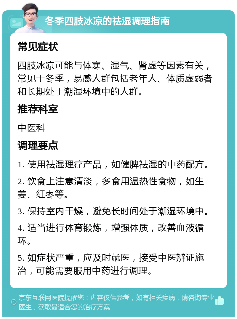 冬季四肢冰凉的祛湿调理指南 常见症状 四肢冰凉可能与体寒、湿气、肾虚等因素有关，常见于冬季，易感人群包括老年人、体质虚弱者和长期处于潮湿环境中的人群。 推荐科室 中医科 调理要点 1. 使用祛湿理疗产品，如健脾祛湿的中药配方。 2. 饮食上注意清淡，多食用温热性食物，如生姜、红枣等。 3. 保持室内干燥，避免长时间处于潮湿环境中。 4. 适当进行体育锻炼，增强体质，改善血液循环。 5. 如症状严重，应及时就医，接受中医辨证施治，可能需要服用中药进行调理。