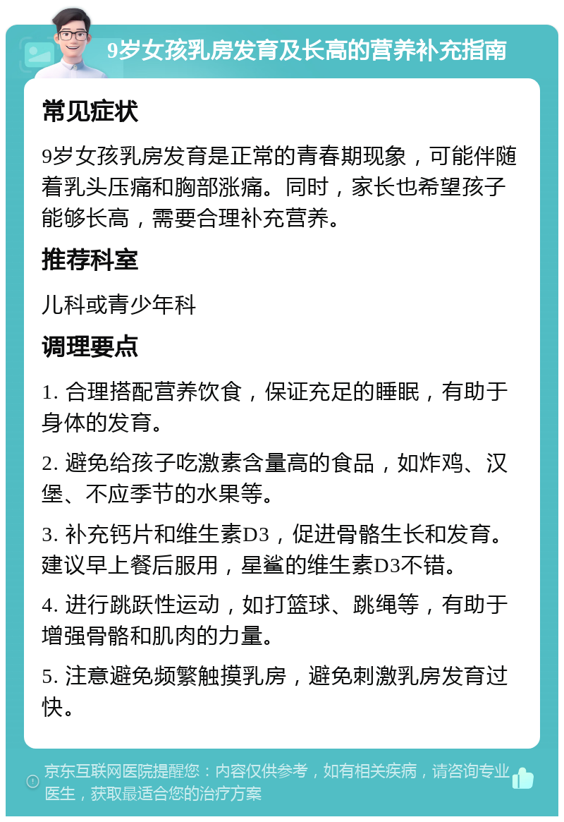 9岁女孩乳房发育及长高的营养补充指南 常见症状 9岁女孩乳房发育是正常的青春期现象，可能伴随着乳头压痛和胸部涨痛。同时，家长也希望孩子能够长高，需要合理补充营养。 推荐科室 儿科或青少年科 调理要点 1. 合理搭配营养饮食，保证充足的睡眠，有助于身体的发育。 2. 避免给孩子吃激素含量高的食品，如炸鸡、汉堡、不应季节的水果等。 3. 补充钙片和维生素D3，促进骨骼生长和发育。建议早上餐后服用，星鲨的维生素D3不错。 4. 进行跳跃性运动，如打篮球、跳绳等，有助于增强骨骼和肌肉的力量。 5. 注意避免频繁触摸乳房，避免刺激乳房发育过快。