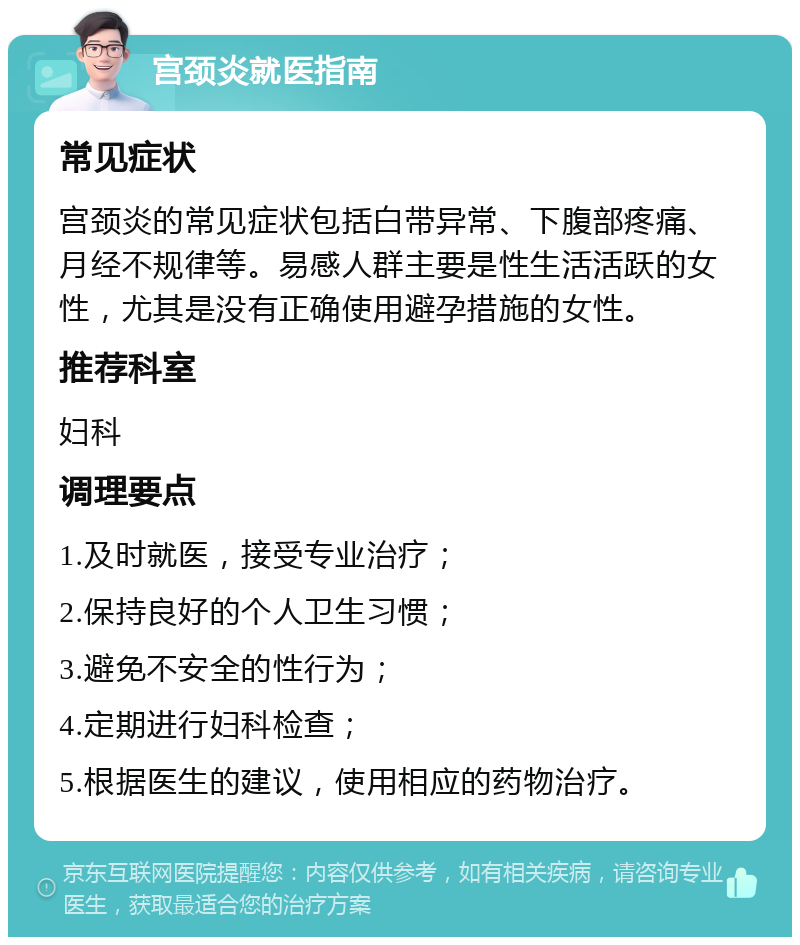 宫颈炎就医指南 常见症状 宫颈炎的常见症状包括白带异常、下腹部疼痛、月经不规律等。易感人群主要是性生活活跃的女性，尤其是没有正确使用避孕措施的女性。 推荐科室 妇科 调理要点 1.及时就医，接受专业治疗； 2.保持良好的个人卫生习惯； 3.避免不安全的性行为； 4.定期进行妇科检查； 5.根据医生的建议，使用相应的药物治疗。