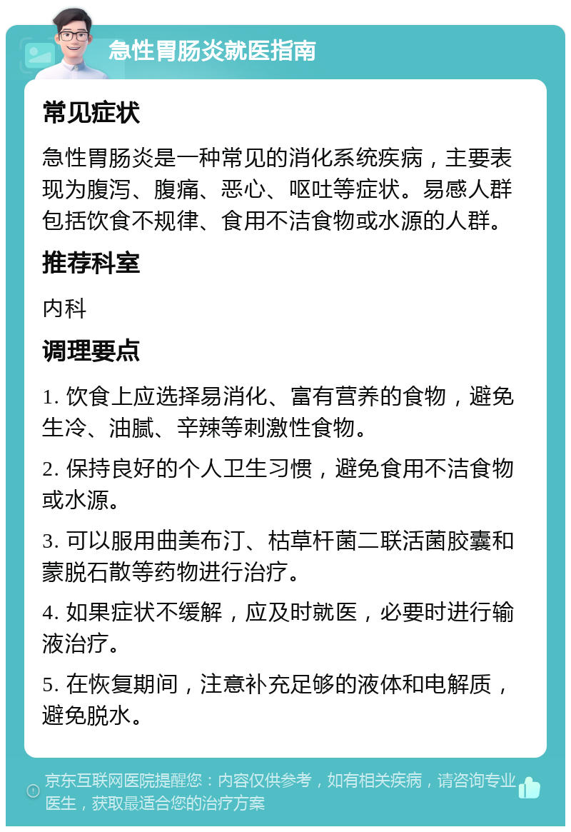 急性胃肠炎就医指南 常见症状 急性胃肠炎是一种常见的消化系统疾病，主要表现为腹泻、腹痛、恶心、呕吐等症状。易感人群包括饮食不规律、食用不洁食物或水源的人群。 推荐科室 内科 调理要点 1. 饮食上应选择易消化、富有营养的食物，避免生冷、油腻、辛辣等刺激性食物。 2. 保持良好的个人卫生习惯，避免食用不洁食物或水源。 3. 可以服用曲美布汀、枯草杆菌二联活菌胶囊和蒙脱石散等药物进行治疗。 4. 如果症状不缓解，应及时就医，必要时进行输液治疗。 5. 在恢复期间，注意补充足够的液体和电解质，避免脱水。