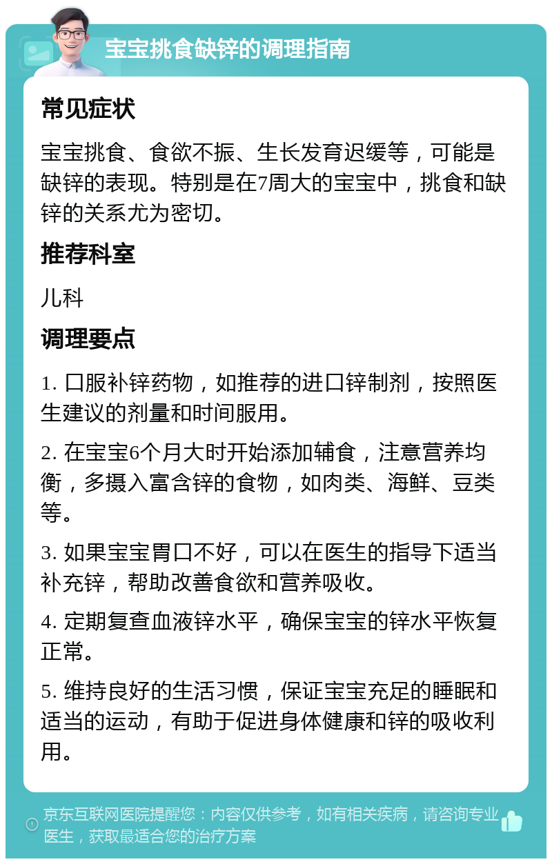 宝宝挑食缺锌的调理指南 常见症状 宝宝挑食、食欲不振、生长发育迟缓等，可能是缺锌的表现。特别是在7周大的宝宝中，挑食和缺锌的关系尤为密切。 推荐科室 儿科 调理要点 1. 口服补锌药物，如推荐的进口锌制剂，按照医生建议的剂量和时间服用。 2. 在宝宝6个月大时开始添加辅食，注意营养均衡，多摄入富含锌的食物，如肉类、海鲜、豆类等。 3. 如果宝宝胃口不好，可以在医生的指导下适当补充锌，帮助改善食欲和营养吸收。 4. 定期复查血液锌水平，确保宝宝的锌水平恢复正常。 5. 维持良好的生活习惯，保证宝宝充足的睡眠和适当的运动，有助于促进身体健康和锌的吸收利用。