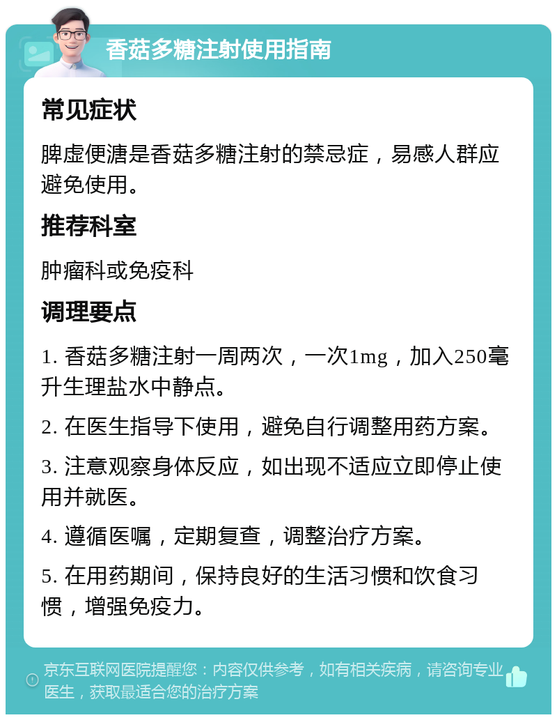 香菇多糖注射使用指南 常见症状 脾虚便溏是香菇多糖注射的禁忌症，易感人群应避免使用。 推荐科室 肿瘤科或免疫科 调理要点 1. 香菇多糖注射一周两次，一次1mg，加入250毫升生理盐水中静点。 2. 在医生指导下使用，避免自行调整用药方案。 3. 注意观察身体反应，如出现不适应立即停止使用并就医。 4. 遵循医嘱，定期复查，调整治疗方案。 5. 在用药期间，保持良好的生活习惯和饮食习惯，增强免疫力。