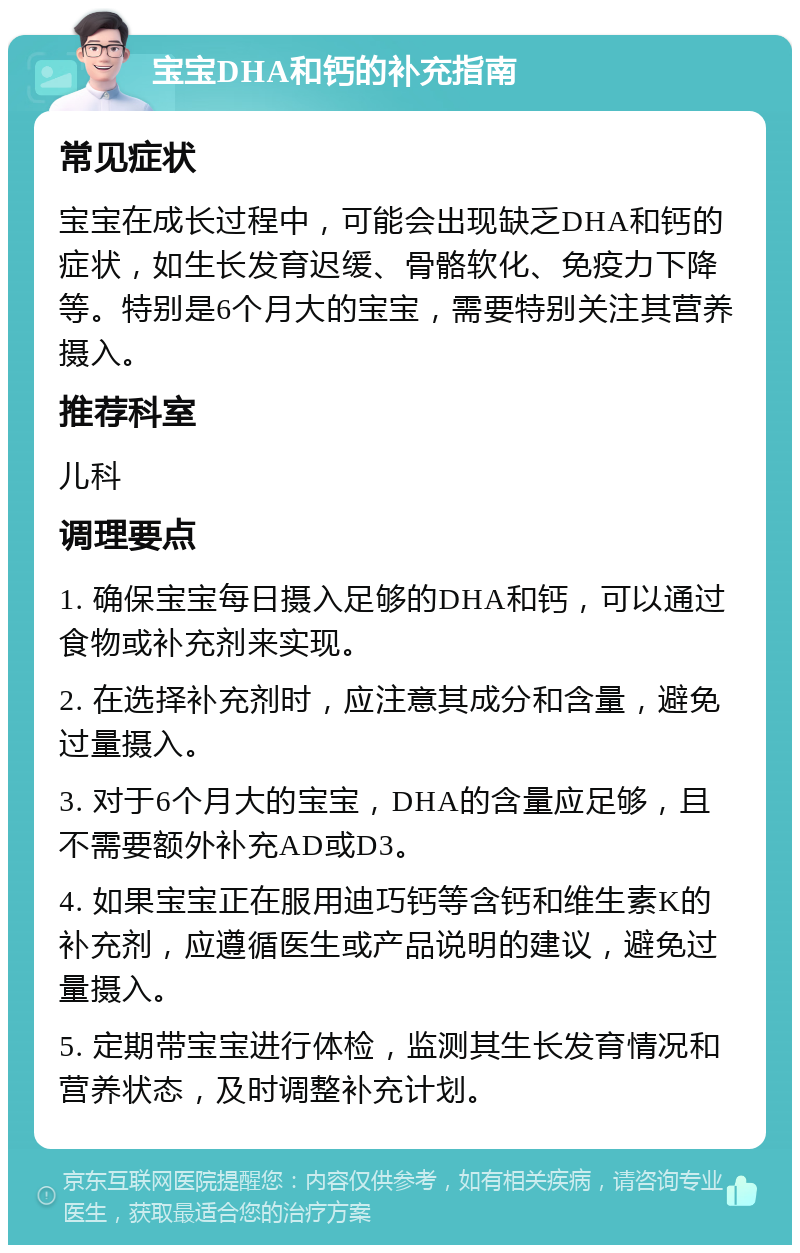 宝宝DHA和钙的补充指南 常见症状 宝宝在成长过程中，可能会出现缺乏DHA和钙的症状，如生长发育迟缓、骨骼软化、免疫力下降等。特别是6个月大的宝宝，需要特别关注其营养摄入。 推荐科室 儿科 调理要点 1. 确保宝宝每日摄入足够的DHA和钙，可以通过食物或补充剂来实现。 2. 在选择补充剂时，应注意其成分和含量，避免过量摄入。 3. 对于6个月大的宝宝，DHA的含量应足够，且不需要额外补充AD或D3。 4. 如果宝宝正在服用迪巧钙等含钙和维生素K的补充剂，应遵循医生或产品说明的建议，避免过量摄入。 5. 定期带宝宝进行体检，监测其生长发育情况和营养状态，及时调整补充计划。