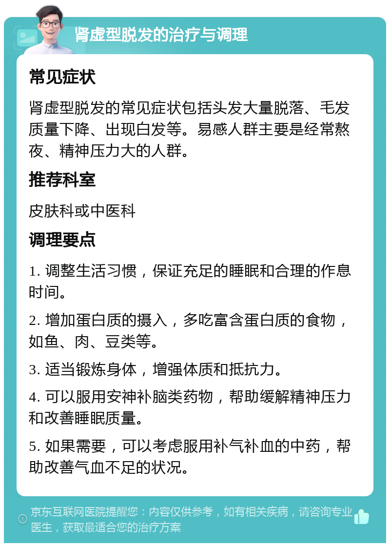 肾虚型脱发的治疗与调理 常见症状 肾虚型脱发的常见症状包括头发大量脱落、毛发质量下降、出现白发等。易感人群主要是经常熬夜、精神压力大的人群。 推荐科室 皮肤科或中医科 调理要点 1. 调整生活习惯，保证充足的睡眠和合理的作息时间。 2. 增加蛋白质的摄入，多吃富含蛋白质的食物，如鱼、肉、豆类等。 3. 适当锻炼身体，增强体质和抵抗力。 4. 可以服用安神补脑类药物，帮助缓解精神压力和改善睡眠质量。 5. 如果需要，可以考虑服用补气补血的中药，帮助改善气血不足的状况。