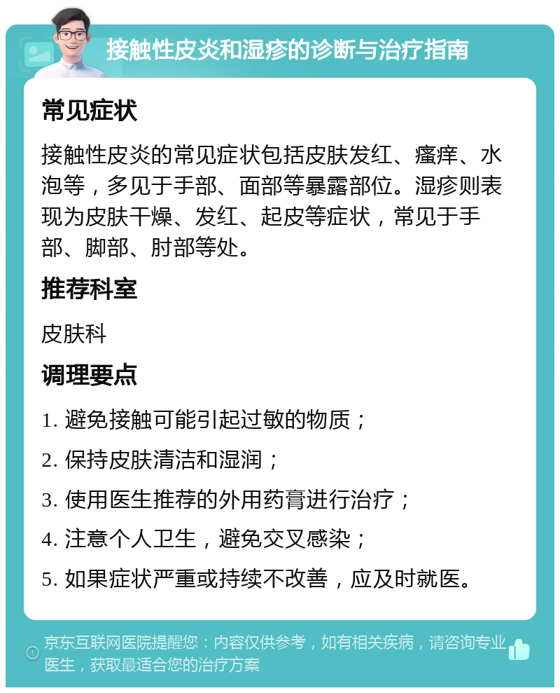 接触性皮炎和湿疹的诊断与治疗指南 常见症状 接触性皮炎的常见症状包括皮肤发红、瘙痒、水泡等，多见于手部、面部等暴露部位。湿疹则表现为皮肤干燥、发红、起皮等症状，常见于手部、脚部、肘部等处。 推荐科室 皮肤科 调理要点 1. 避免接触可能引起过敏的物质； 2. 保持皮肤清洁和湿润； 3. 使用医生推荐的外用药膏进行治疗； 4. 注意个人卫生，避免交叉感染； 5. 如果症状严重或持续不改善，应及时就医。