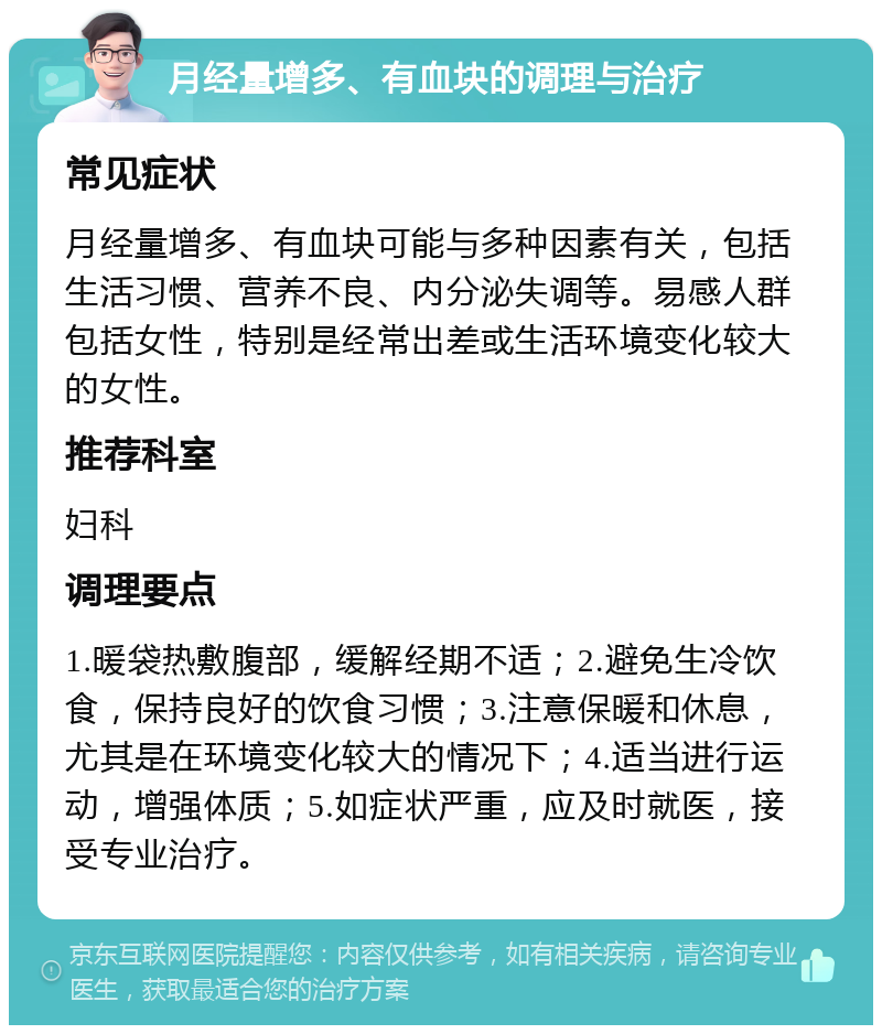 月经量增多、有血块的调理与治疗 常见症状 月经量增多、有血块可能与多种因素有关，包括生活习惯、营养不良、内分泌失调等。易感人群包括女性，特别是经常出差或生活环境变化较大的女性。 推荐科室 妇科 调理要点 1.暖袋热敷腹部，缓解经期不适；2.避免生冷饮食，保持良好的饮食习惯；3.注意保暖和休息，尤其是在环境变化较大的情况下；4.适当进行运动，增强体质；5.如症状严重，应及时就医，接受专业治疗。