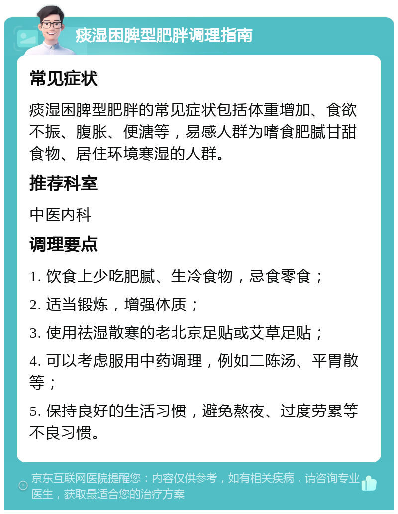 痰湿困脾型肥胖调理指南 常见症状 痰湿困脾型肥胖的常见症状包括体重增加、食欲不振、腹胀、便溏等，易感人群为嗜食肥腻甘甜食物、居住环境寒湿的人群。 推荐科室 中医内科 调理要点 1. 饮食上少吃肥腻、生冷食物，忌食零食； 2. 适当锻炼，增强体质； 3. 使用祛湿散寒的老北京足贴或艾草足贴； 4. 可以考虑服用中药调理，例如二陈汤、平胃散等； 5. 保持良好的生活习惯，避免熬夜、过度劳累等不良习惯。