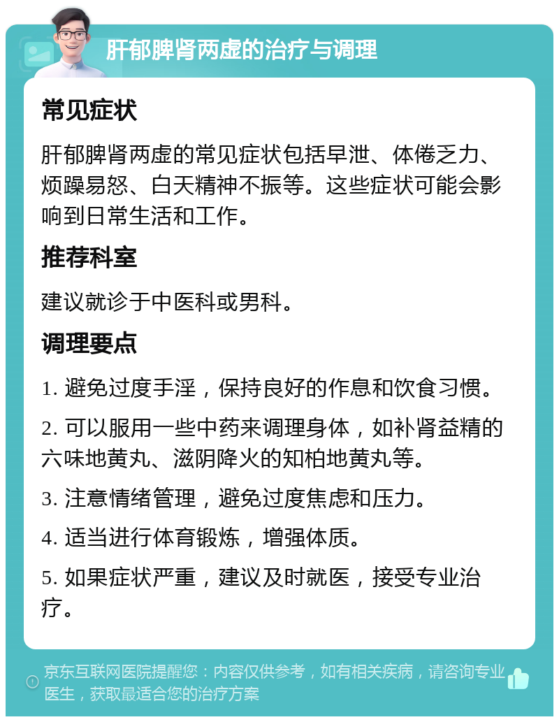 肝郁脾肾两虚的治疗与调理 常见症状 肝郁脾肾两虚的常见症状包括早泄、体倦乏力、烦躁易怒、白天精神不振等。这些症状可能会影响到日常生活和工作。 推荐科室 建议就诊于中医科或男科。 调理要点 1. 避免过度手淫，保持良好的作息和饮食习惯。 2. 可以服用一些中药来调理身体，如补肾益精的六味地黄丸、滋阴降火的知柏地黄丸等。 3. 注意情绪管理，避免过度焦虑和压力。 4. 适当进行体育锻炼，增强体质。 5. 如果症状严重，建议及时就医，接受专业治疗。