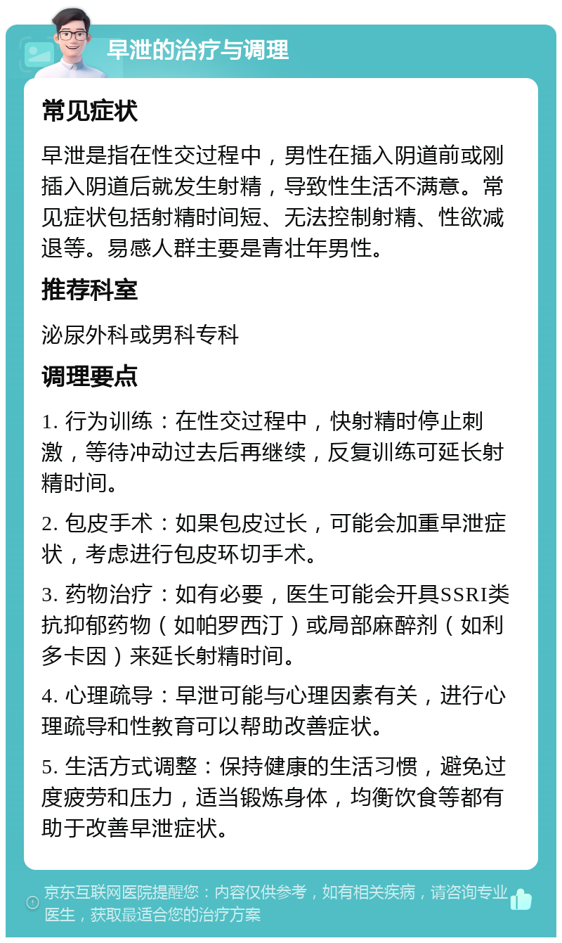 早泄的治疗与调理 常见症状 早泄是指在性交过程中，男性在插入阴道前或刚插入阴道后就发生射精，导致性生活不满意。常见症状包括射精时间短、无法控制射精、性欲减退等。易感人群主要是青壮年男性。 推荐科室 泌尿外科或男科专科 调理要点 1. 行为训练：在性交过程中，快射精时停止刺激，等待冲动过去后再继续，反复训练可延长射精时间。 2. 包皮手术：如果包皮过长，可能会加重早泄症状，考虑进行包皮环切手术。 3. 药物治疗：如有必要，医生可能会开具SSRI类抗抑郁药物（如帕罗西汀）或局部麻醉剂（如利多卡因）来延长射精时间。 4. 心理疏导：早泄可能与心理因素有关，进行心理疏导和性教育可以帮助改善症状。 5. 生活方式调整：保持健康的生活习惯，避免过度疲劳和压力，适当锻炼身体，均衡饮食等都有助于改善早泄症状。