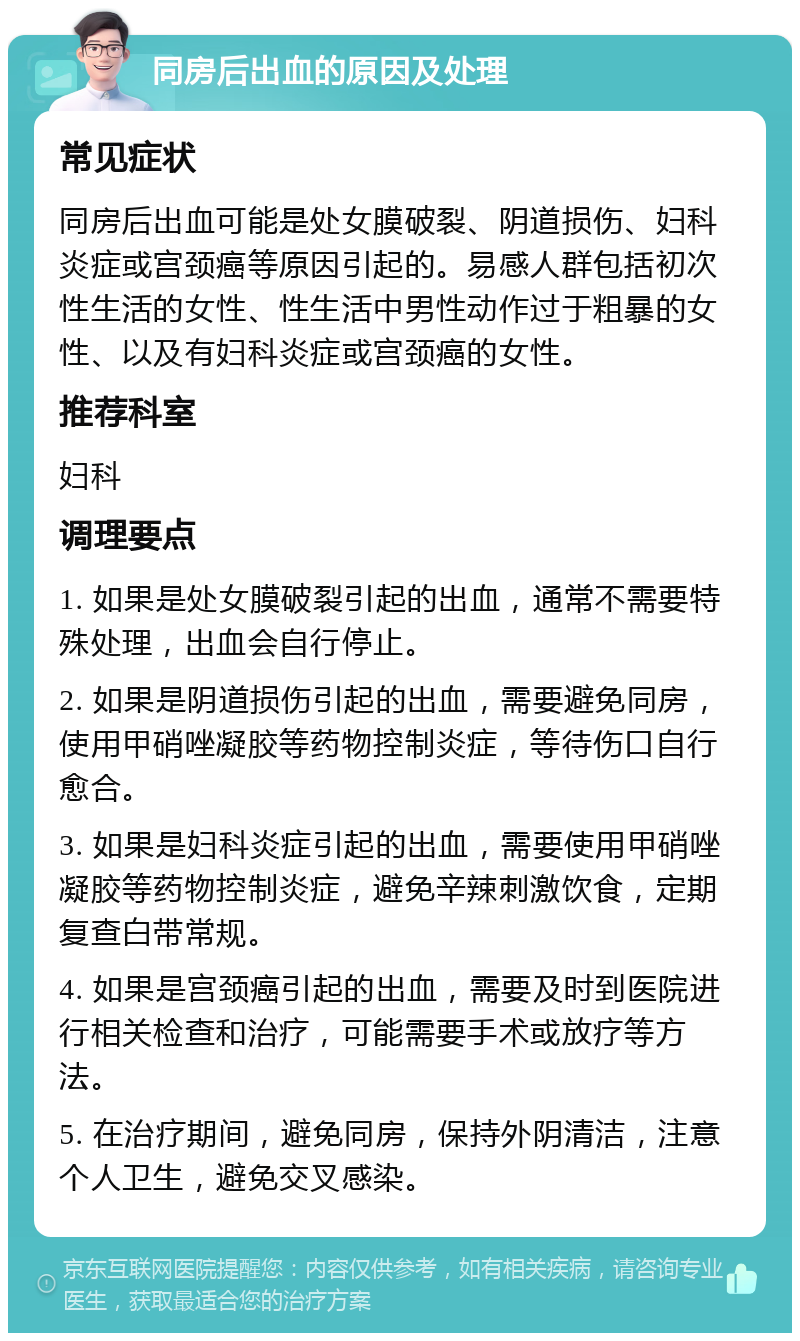 同房后出血的原因及处理 常见症状 同房后出血可能是处女膜破裂、阴道损伤、妇科炎症或宫颈癌等原因引起的。易感人群包括初次性生活的女性、性生活中男性动作过于粗暴的女性、以及有妇科炎症或宫颈癌的女性。 推荐科室 妇科 调理要点 1. 如果是处女膜破裂引起的出血，通常不需要特殊处理，出血会自行停止。 2. 如果是阴道损伤引起的出血，需要避免同房，使用甲硝唑凝胶等药物控制炎症，等待伤口自行愈合。 3. 如果是妇科炎症引起的出血，需要使用甲硝唑凝胶等药物控制炎症，避免辛辣刺激饮食，定期复查白带常规。 4. 如果是宫颈癌引起的出血，需要及时到医院进行相关检查和治疗，可能需要手术或放疗等方法。 5. 在治疗期间，避免同房，保持外阴清洁，注意个人卫生，避免交叉感染。