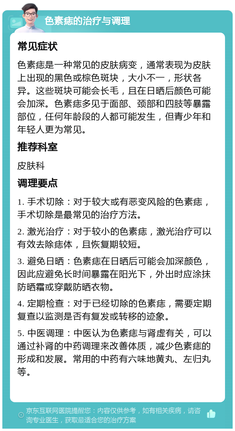 色素痣的治疗与调理 常见症状 色素痣是一种常见的皮肤病变，通常表现为皮肤上出现的黑色或棕色斑块，大小不一，形状各异。这些斑块可能会长毛，且在日晒后颜色可能会加深。色素痣多见于面部、颈部和四肢等暴露部位，任何年龄段的人都可能发生，但青少年和年轻人更为常见。 推荐科室 皮肤科 调理要点 1. 手术切除：对于较大或有恶变风险的色素痣，手术切除是最常见的治疗方法。 2. 激光治疗：对于较小的色素痣，激光治疗可以有效去除痣体，且恢复期较短。 3. 避免日晒：色素痣在日晒后可能会加深颜色，因此应避免长时间暴露在阳光下，外出时应涂抹防晒霜或穿戴防晒衣物。 4. 定期检查：对于已经切除的色素痣，需要定期复查以监测是否有复发或转移的迹象。 5. 中医调理：中医认为色素痣与肾虚有关，可以通过补肾的中药调理来改善体质，减少色素痣的形成和发展。常用的中药有六味地黄丸、左归丸等。