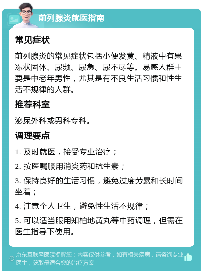 前列腺炎就医指南 常见症状 前列腺炎的常见症状包括小便发黄、精液中有果冻状固体、尿频、尿急、尿不尽等。易感人群主要是中老年男性，尤其是有不良生活习惯和性生活不规律的人群。 推荐科室 泌尿外科或男科专科。 调理要点 1. 及时就医，接受专业治疗； 2. 按医嘱服用消炎药和抗生素； 3. 保持良好的生活习惯，避免过度劳累和长时间坐着； 4. 注意个人卫生，避免性生活不规律； 5. 可以适当服用知柏地黄丸等中药调理，但需在医生指导下使用。