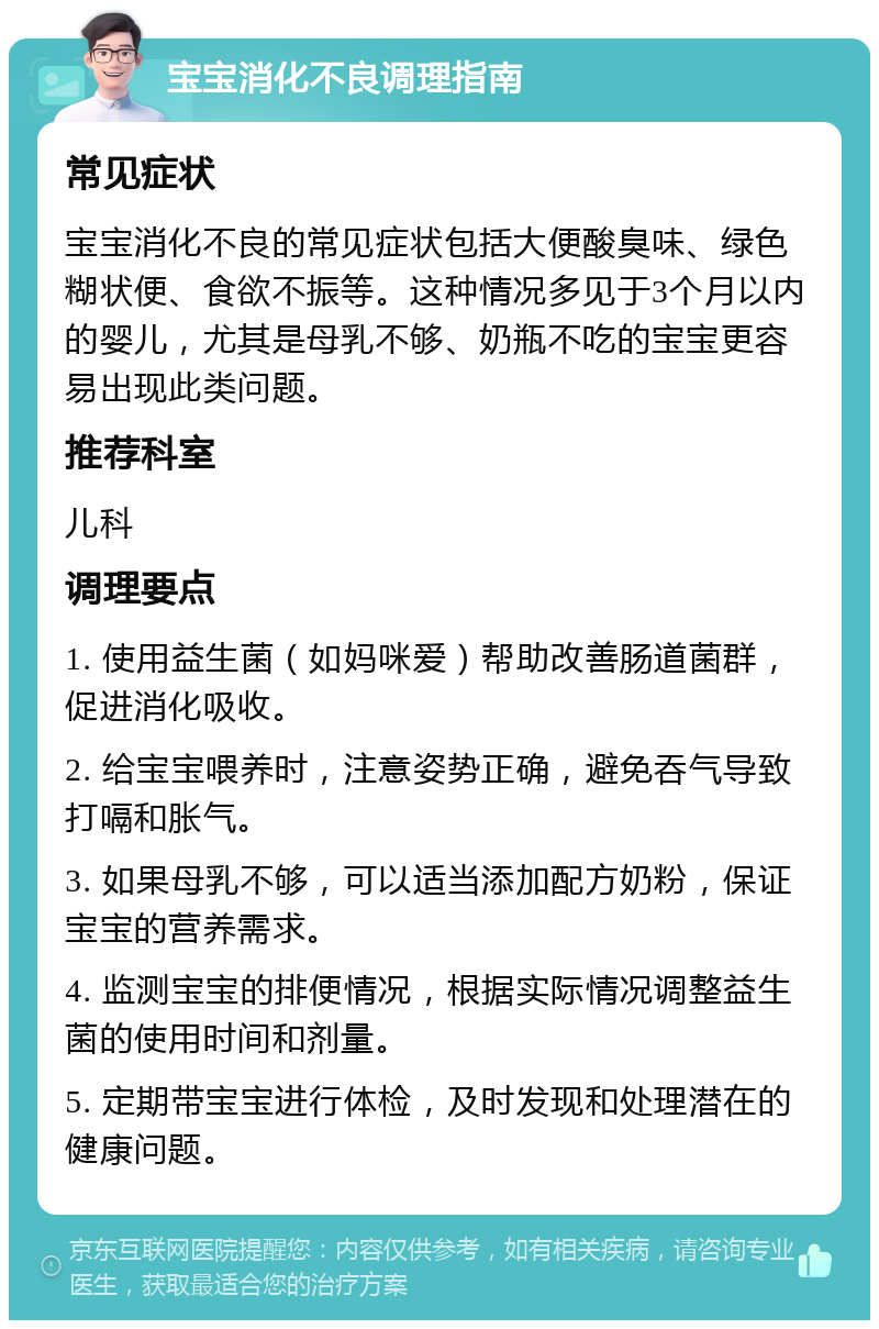 宝宝消化不良调理指南 常见症状 宝宝消化不良的常见症状包括大便酸臭味、绿色糊状便、食欲不振等。这种情况多见于3个月以内的婴儿，尤其是母乳不够、奶瓶不吃的宝宝更容易出现此类问题。 推荐科室 儿科 调理要点 1. 使用益生菌（如妈咪爱）帮助改善肠道菌群，促进消化吸收。 2. 给宝宝喂养时，注意姿势正确，避免吞气导致打嗝和胀气。 3. 如果母乳不够，可以适当添加配方奶粉，保证宝宝的营养需求。 4. 监测宝宝的排便情况，根据实际情况调整益生菌的使用时间和剂量。 5. 定期带宝宝进行体检，及时发现和处理潜在的健康问题。