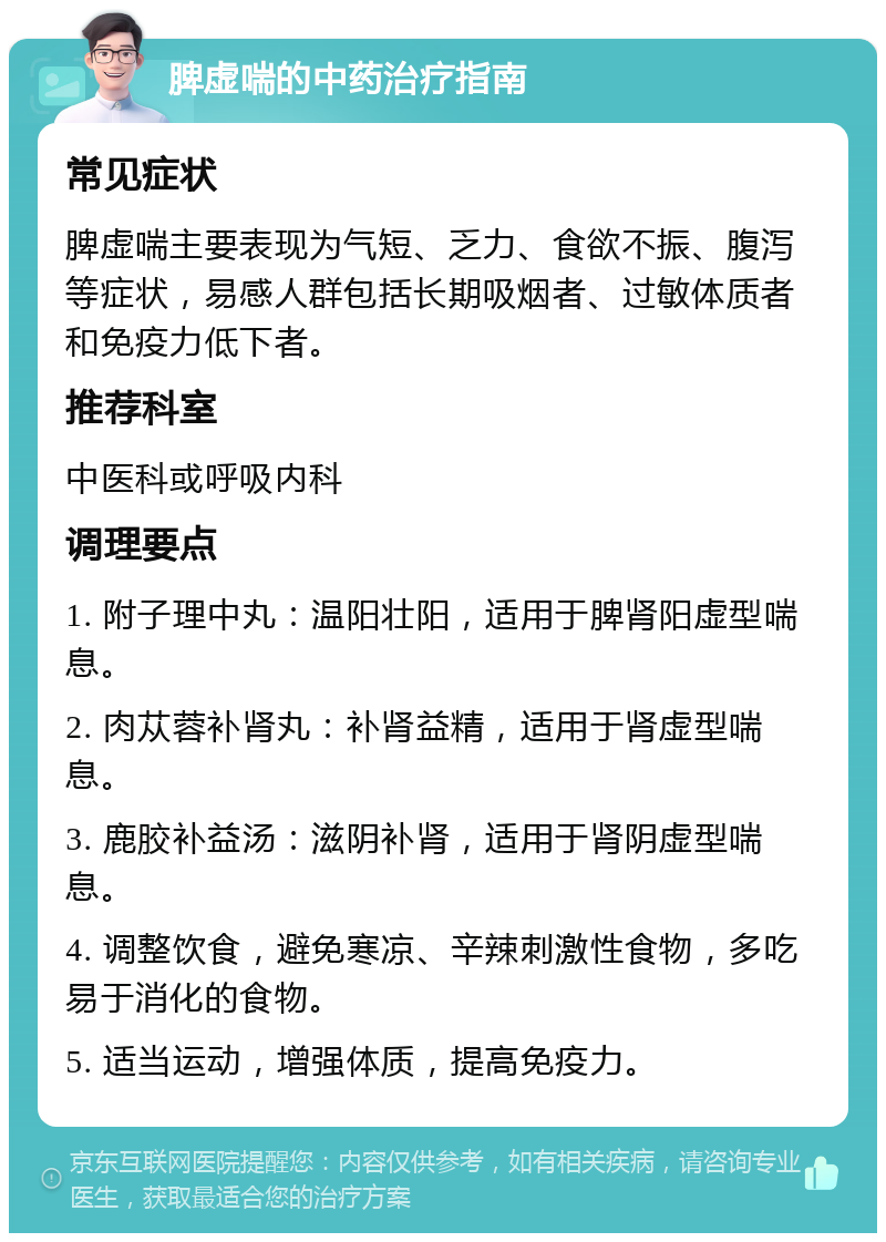 脾虚喘的中药治疗指南 常见症状 脾虚喘主要表现为气短、乏力、食欲不振、腹泻等症状，易感人群包括长期吸烟者、过敏体质者和免疫力低下者。 推荐科室 中医科或呼吸内科 调理要点 1. 附子理中丸：温阳壮阳，适用于脾肾阳虚型喘息。 2. 肉苁蓉补肾丸：补肾益精，适用于肾虚型喘息。 3. 鹿胶补益汤：滋阴补肾，适用于肾阴虚型喘息。 4. 调整饮食，避免寒凉、辛辣刺激性食物，多吃易于消化的食物。 5. 适当运动，增强体质，提高免疫力。