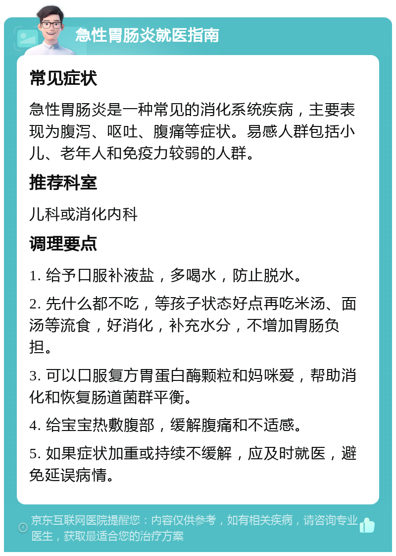 急性胃肠炎就医指南 常见症状 急性胃肠炎是一种常见的消化系统疾病，主要表现为腹泻、呕吐、腹痛等症状。易感人群包括小儿、老年人和免疫力较弱的人群。 推荐科室 儿科或消化内科 调理要点 1. 给予口服补液盐，多喝水，防止脱水。 2. 先什么都不吃，等孩子状态好点再吃米汤、面汤等流食，好消化，补充水分，不增加胃肠负担。 3. 可以口服复方胃蛋白酶颗粒和妈咪爱，帮助消化和恢复肠道菌群平衡。 4. 给宝宝热敷腹部，缓解腹痛和不适感。 5. 如果症状加重或持续不缓解，应及时就医，避免延误病情。