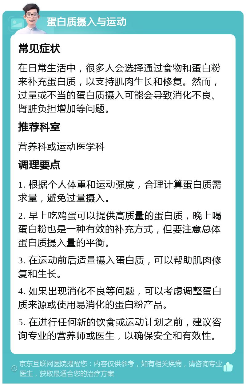 蛋白质摄入与运动 常见症状 在日常生活中，很多人会选择通过食物和蛋白粉来补充蛋白质，以支持肌肉生长和修复。然而，过量或不当的蛋白质摄入可能会导致消化不良、肾脏负担增加等问题。 推荐科室 营养科或运动医学科 调理要点 1. 根据个人体重和运动强度，合理计算蛋白质需求量，避免过量摄入。 2. 早上吃鸡蛋可以提供高质量的蛋白质，晚上喝蛋白粉也是一种有效的补充方式，但要注意总体蛋白质摄入量的平衡。 3. 在运动前后适量摄入蛋白质，可以帮助肌肉修复和生长。 4. 如果出现消化不良等问题，可以考虑调整蛋白质来源或使用易消化的蛋白粉产品。 5. 在进行任何新的饮食或运动计划之前，建议咨询专业的营养师或医生，以确保安全和有效性。