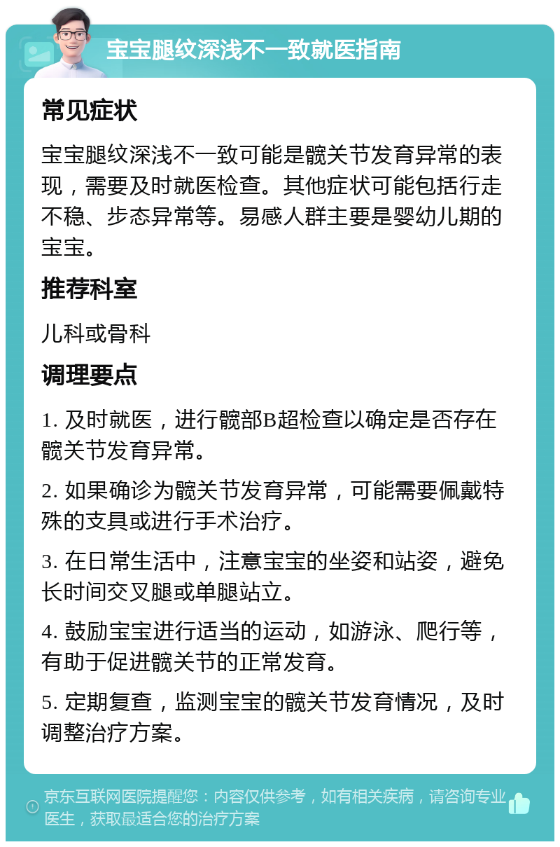 宝宝腿纹深浅不一致就医指南 常见症状 宝宝腿纹深浅不一致可能是髋关节发育异常的表现，需要及时就医检查。其他症状可能包括行走不稳、步态异常等。易感人群主要是婴幼儿期的宝宝。 推荐科室 儿科或骨科 调理要点 1. 及时就医，进行髋部B超检查以确定是否存在髋关节发育异常。 2. 如果确诊为髋关节发育异常，可能需要佩戴特殊的支具或进行手术治疗。 3. 在日常生活中，注意宝宝的坐姿和站姿，避免长时间交叉腿或单腿站立。 4. 鼓励宝宝进行适当的运动，如游泳、爬行等，有助于促进髋关节的正常发育。 5. 定期复查，监测宝宝的髋关节发育情况，及时调整治疗方案。