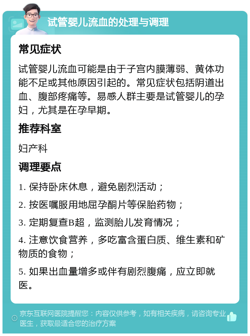 试管婴儿流血的处理与调理 常见症状 试管婴儿流血可能是由于子宫内膜薄弱、黄体功能不足或其他原因引起的。常见症状包括阴道出血、腹部疼痛等。易感人群主要是试管婴儿的孕妇，尤其是在孕早期。 推荐科室 妇产科 调理要点 1. 保持卧床休息，避免剧烈活动； 2. 按医嘱服用地屈孕酮片等保胎药物； 3. 定期复查B超，监测胎儿发育情况； 4. 注意饮食营养，多吃富含蛋白质、维生素和矿物质的食物； 5. 如果出血量增多或伴有剧烈腹痛，应立即就医。