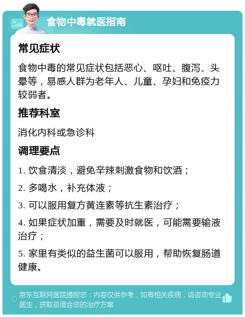 食物中毒就医指南 常见症状 食物中毒的常见症状包括恶心、呕吐、腹泻、头晕等，易感人群为老年人、儿童、孕妇和免疫力较弱者。 推荐科室 消化内科或急诊科 调理要点 1. 饮食清淡，避免辛辣刺激食物和饮酒； 2. 多喝水，补充体液； 3. 可以服用复方黄连素等抗生素治疗； 4. 如果症状加重，需要及时就医，可能需要输液治疗； 5. 家里有类似的益生菌可以服用，帮助恢复肠道健康。